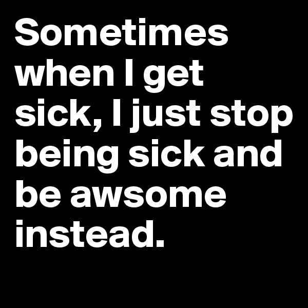 Sometimes when I get sick, I just stop being sick and be awsome instead.