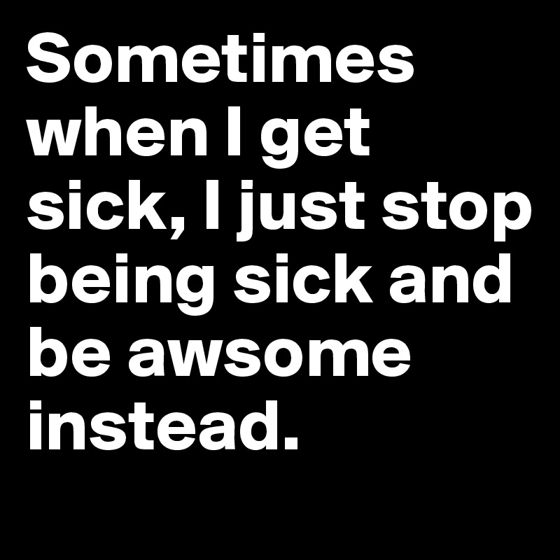 Sometimes when I get sick, I just stop being sick and be awsome instead.