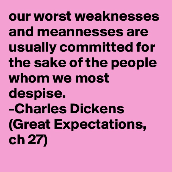 our worst weaknesses and meannesses are usually committed for the sake of the people whom we most despise.
-Charles Dickens (Great Expectations, ch 27)
