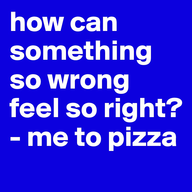 how can something so wrong feel so right? - me to pizza