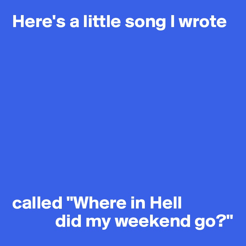 Here's a little song I wrote 









called "Where in Hell
            did my weekend go?"