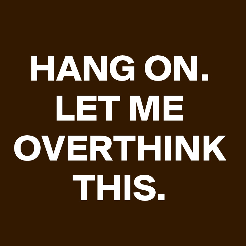 HANG ON. LET ME OVERTHINK THIS.