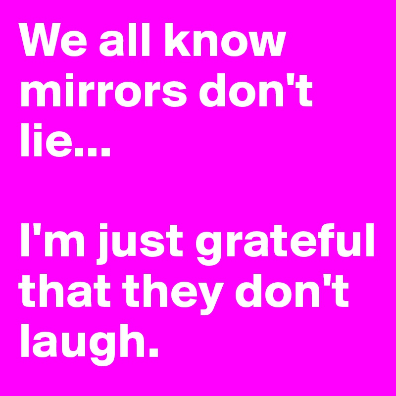 We all know mirrors don't lie...

I'm just grateful that they don't laugh.