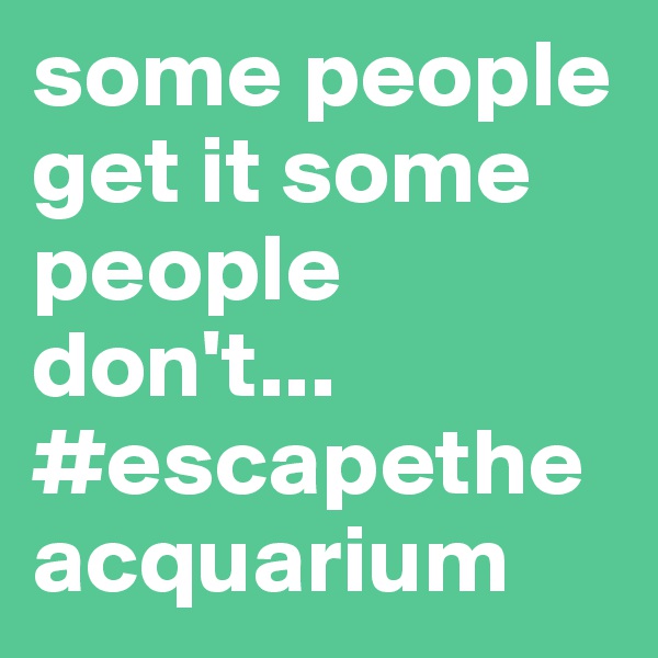 some people get it some people don't...
#escapetheacquarium