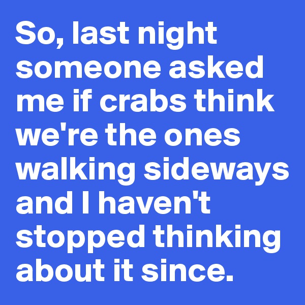 So, last night someone asked me if crabs think we're the ones walking sideways and I haven't stopped thinking about it since. 