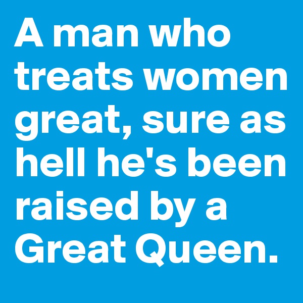 A man who treats women great, sure as hell he's been raised by a Great Queen. 