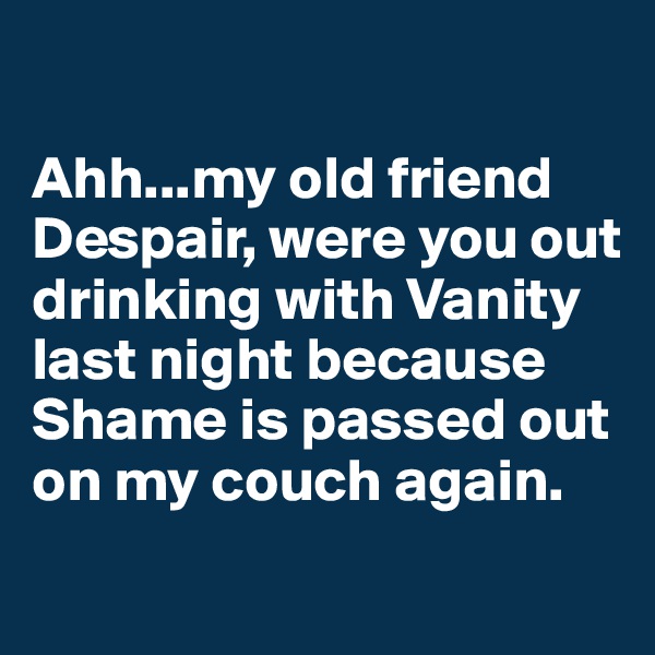 

Ahh...my old friend Despair, were you out drinking with Vanity last night because Shame is passed out on my couch again. 
