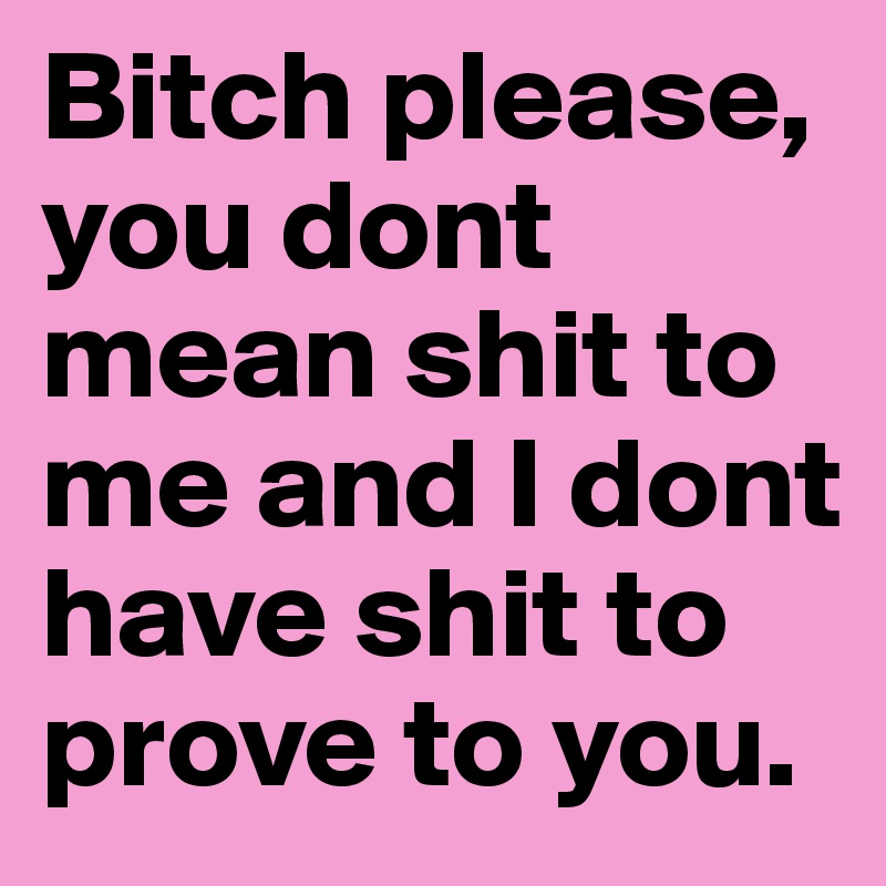 Bitch please, you dont  mean shit to me and I dont have shit to prove to you. 