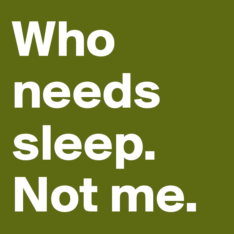 Who needs sleep. Not me.