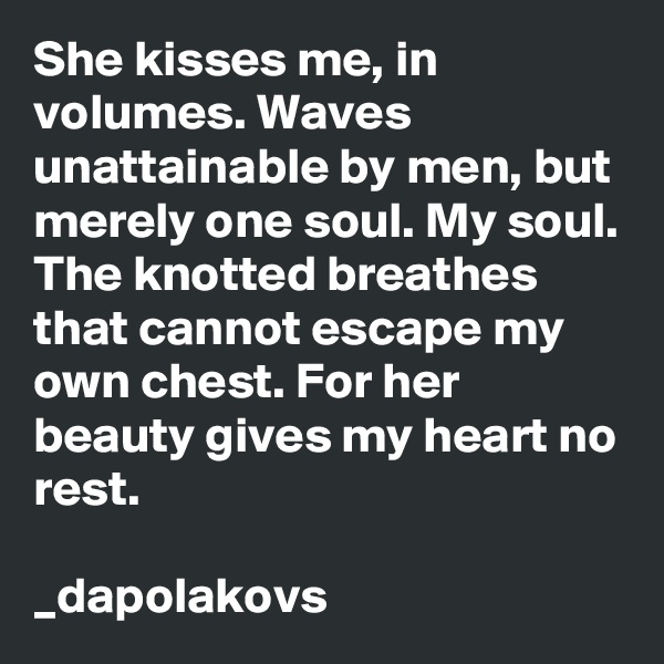 She kisses me, in volumes. Waves unattainable by men, but merely one soul. My soul. The knotted breathes that cannot escape my own chest. For her beauty gives my heart no rest. 

_dapolakovs