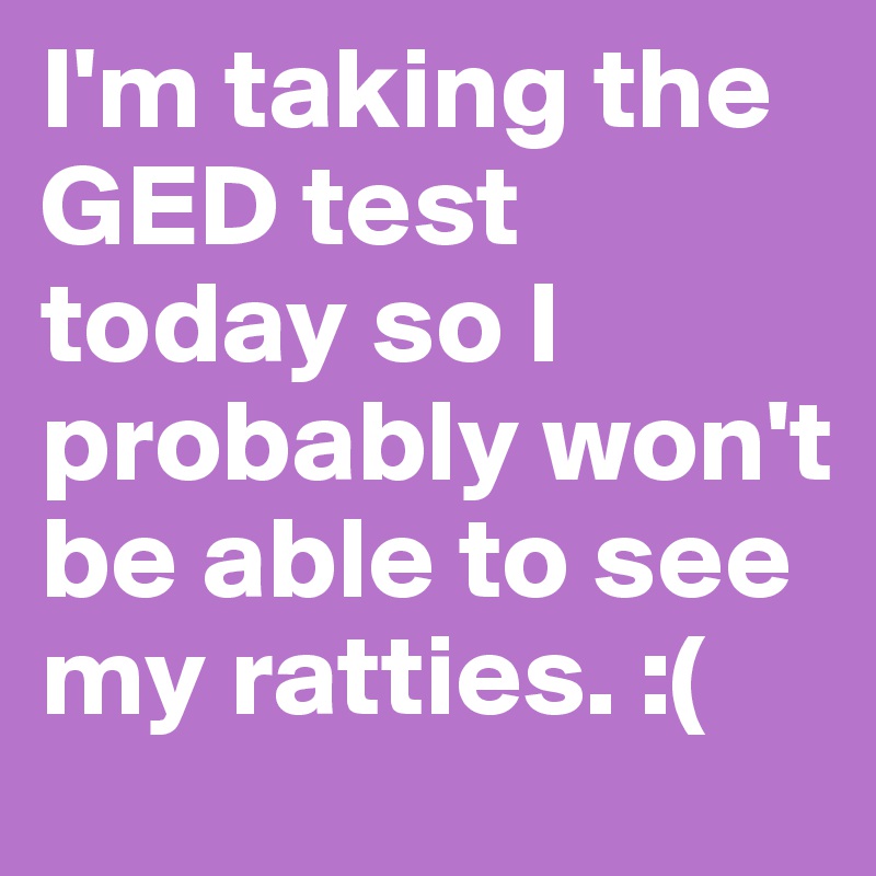 I'm taking the GED test today so I probably won't be able to see my ratties. :( 