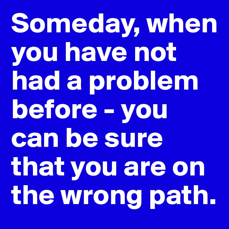Someday, when you have not had a problem before - you can be sure that you are on the wrong path.
