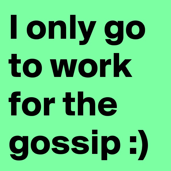 I only go to work for the gossip :)
