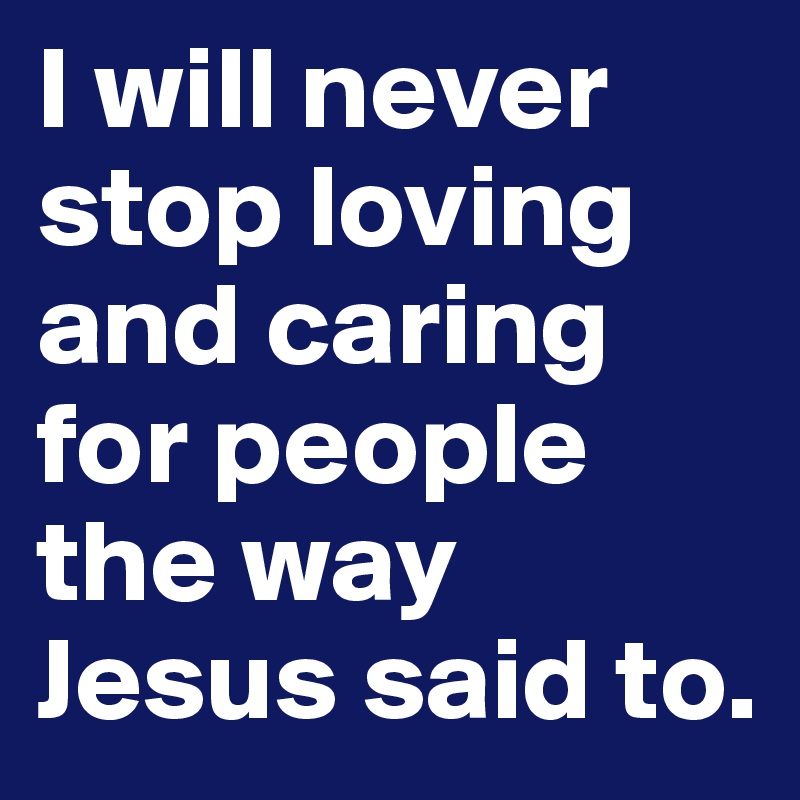 I will never stop loving and caring for people the way Jesus said to. 