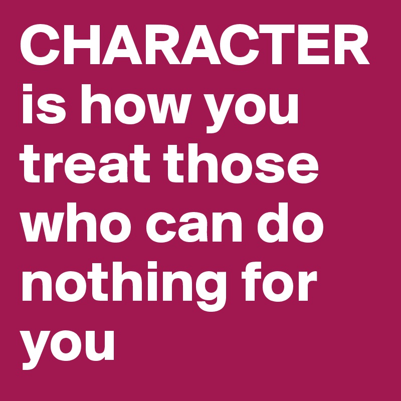 CHARACTER is how you treat those who can do nothing for you