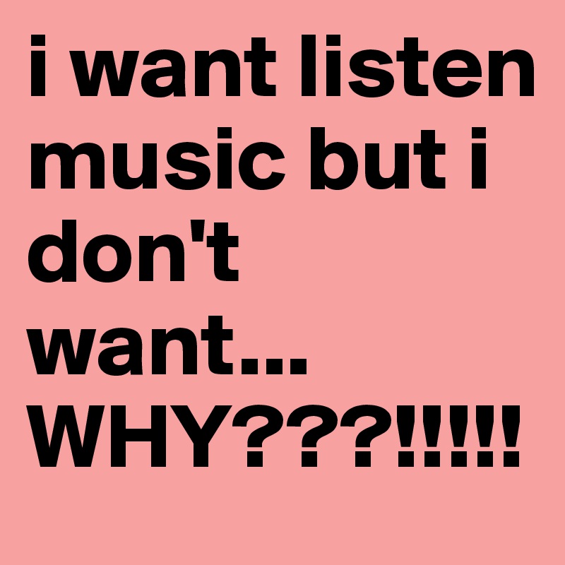 i want listen music but i don't want... WHY???!!!!! 