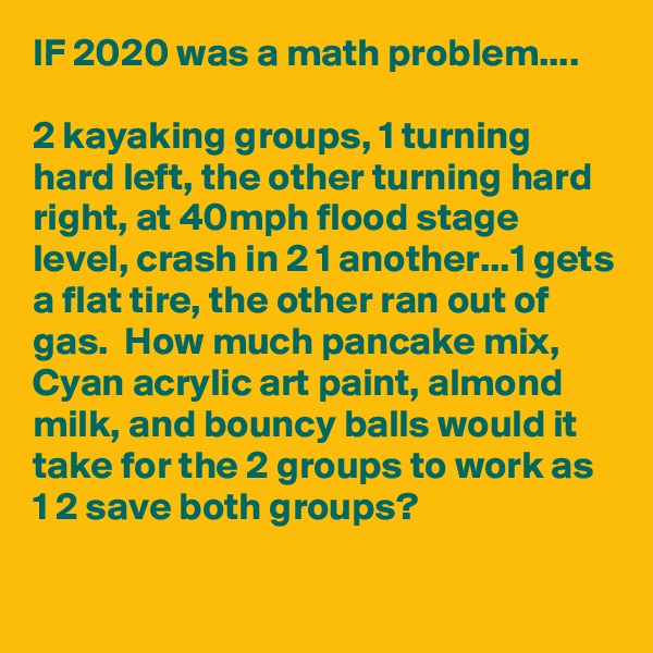 IF 2020 was a math problem....

2 kayaking groups, 1 turning hard left, the other turning hard right, at 40mph flood stage level, crash in 2 1 another...1 gets a flat tire, the other ran out of gas.  How much pancake mix, Cyan acrylic art paint, almond milk, and bouncy balls would it take for the 2 groups to work as 1 2 save both groups?

