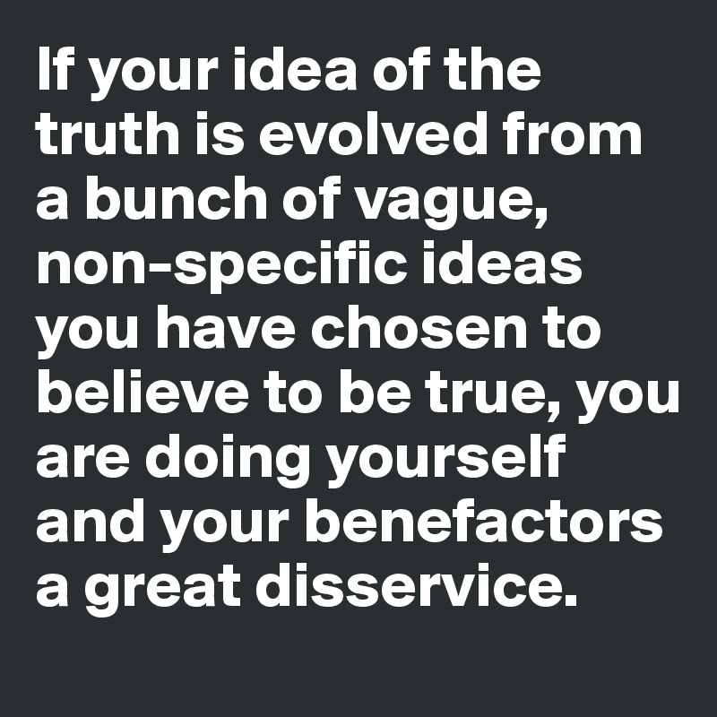 If your idea of the truth is evolved from a bunch of vague, non-specific ideas you have chosen to believe to be true, you are doing yourself and your benefactors a great disservice.