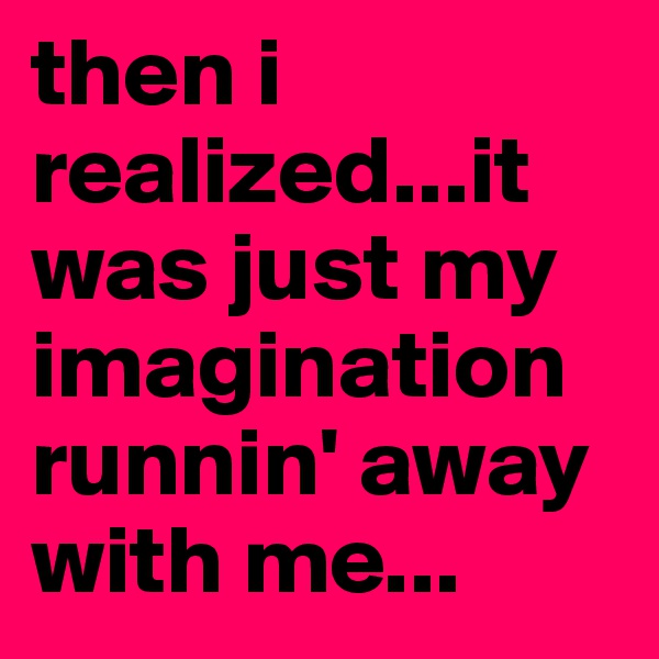 then i realized...it was just my imagination runnin' away with me...
