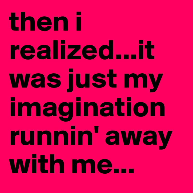 then i realized...it was just my imagination runnin' away with me...