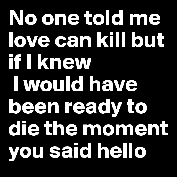 No one told me love can kill but if I knew 
 I would have been ready to die the moment you said hello 