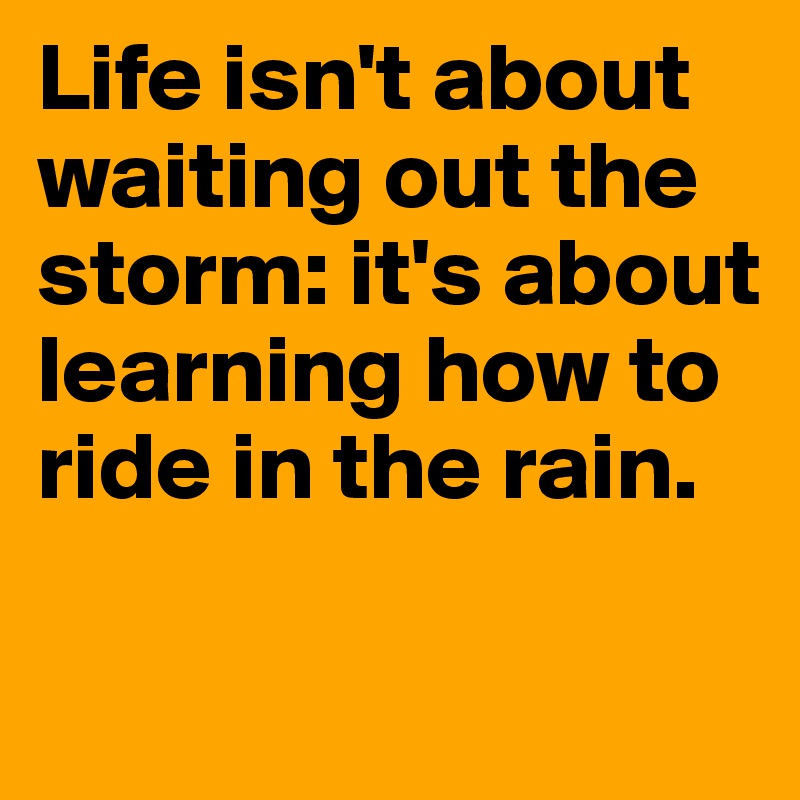 Life isn't about waiting out the storm: it's about learning how to ride in the rain. 

