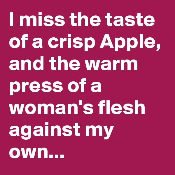 I miss the taste of a crisp Apple, and the warm press of a woman's flesh against my own...