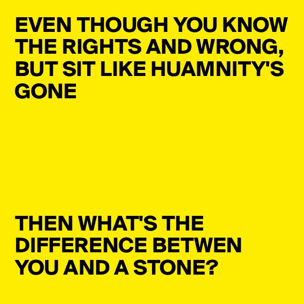 EVEN THOUGH YOU KNOW THE RIGHTS AND WRONG,
BUT SIT LIKE HUAMNITY'S GONE





THEN WHAT'S THE DIFFERENCE BETWEN YOU AND A STONE?