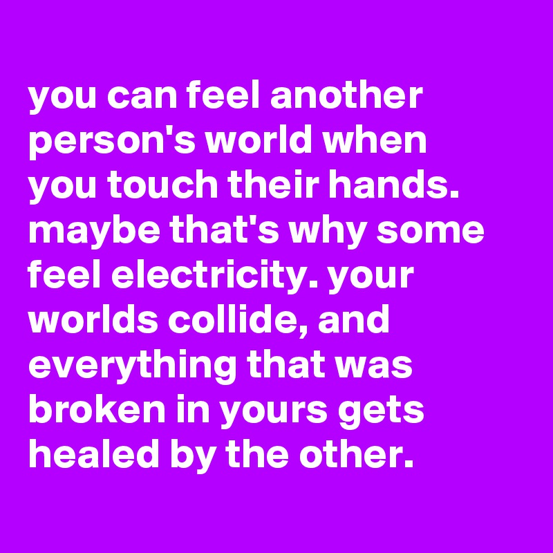 
you can feel another person's world when
you touch their hands. maybe that's why some feel electricity. your worlds collide, and everything that was broken in yours gets healed by the other.
