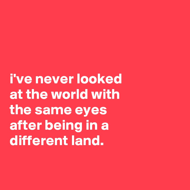 



i've never looked
at the world with
the same eyes
after being in a
different land.

