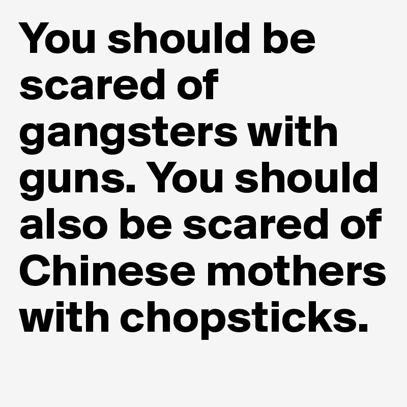 You should be scared of gangsters with guns. You should also be scared of Chinese mothers with chopsticks. 