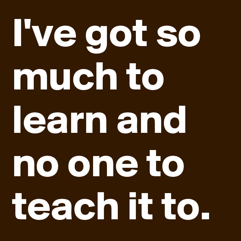 I've got so much to learn and no one to teach it to.
