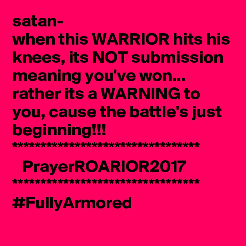 satan-
when this WARRIOR hits his knees, its NOT submission meaning you've won...
rather its a WARNING to you, cause the battle's just beginning!!!
*********************************
   PrayerROARIOR2017
*********************************
#FullyArmored
