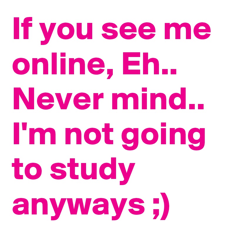If you see me online, Eh.. Never mind.. I'm not going to study anyways ;)