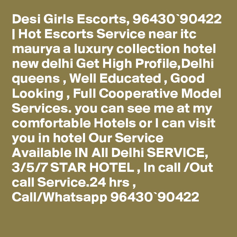 Desi Girls Escorts, 96430`90422 | Hot Escorts Service near itc maurya a luxury collection hotel new delhi Get High Profile,Delhi queens , Well Educated , Good Looking , Full Cooperative Model Services. you can see me at my comfortable Hotels or I can visit you in hotel Our Service Available IN All Delhi SERVICE, 3/5/7 STAR HOTEL , In call /Out call Service.24 hrs , Call/Whatsapp 96430`90422 
