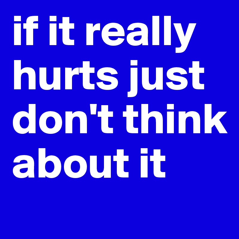 if it really hurts just don't think about it