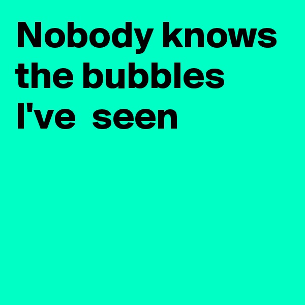 Nobody knows the bubbles I've  seen


