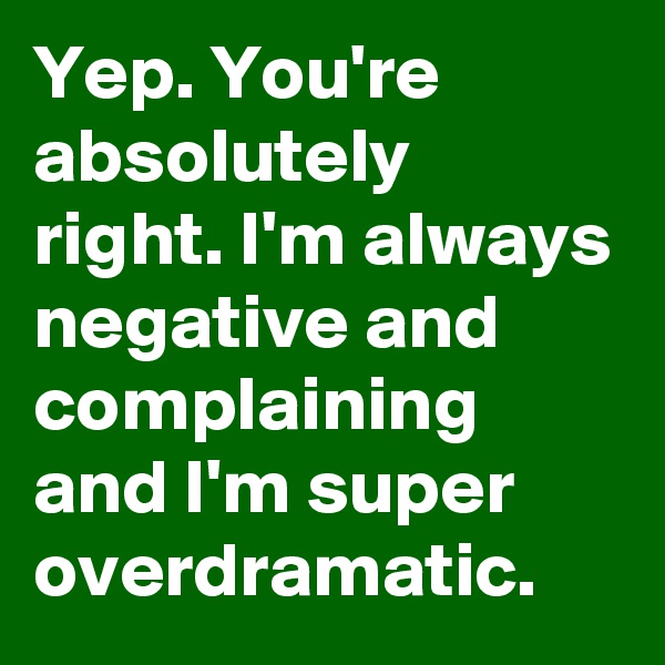 Yep. You're absolutely right. I'm always negative and complaining and I'm super overdramatic.