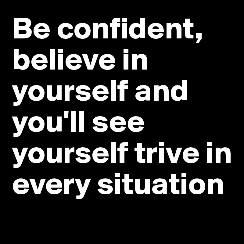 Be confident, believe in yourself and you'll see yourself trive in every situation