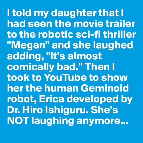 I told my daughter that I had seen the movie trailer to the robotic sci-fi thriller "Megan" and she laughed adding, "It's almost comically bad." Then I took to YouTube to show her the human Geminoid robot, Erica developed by Dr. Hiro Ishiguru. She's NOT laughing anymore...
