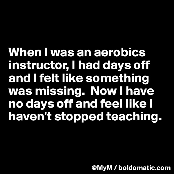 


When I was an aerobics instructor, I had days off and I felt like something was missing.  Now I have no days off and feel like I haven't stopped teaching.  


