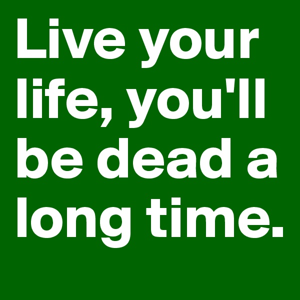 Live your life, you'll be dead a long time.
