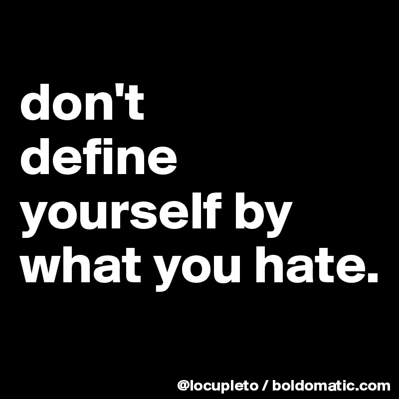 
don't 
define yourself by what you hate.
