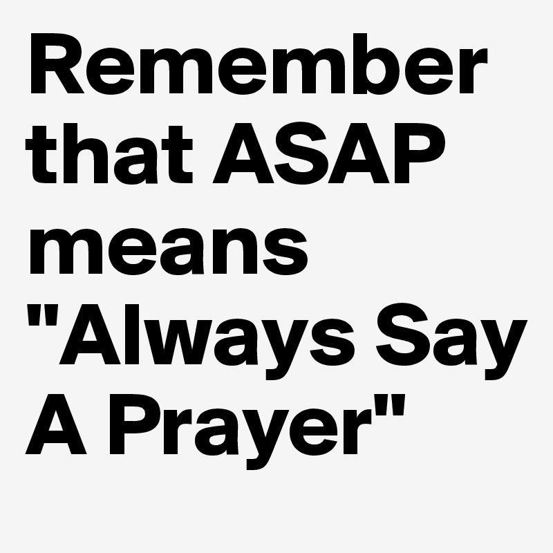 Remember that ASAP means "Always Say A Prayer"