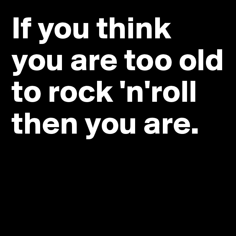 If you think you are too old to rock 'n'roll then you are.

