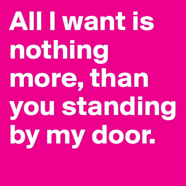 All I want is nothing more, than you standing  by my door.