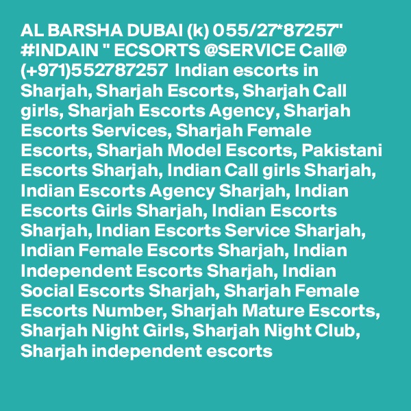 AL BARSHA DUBAI (k) 055/27*87257" #INDAIN " ECSORTS @SERVICE Call@ (+971)552787257  Indian escorts in Sharjah, Sharjah Escorts, Sharjah Call girls, Sharjah Escorts Agency, Sharjah Escorts Services, Sharjah Female Escorts, Sharjah Model Escorts, Pakistani Escorts Sharjah, Indian Call girls Sharjah, Indian Escorts Agency Sharjah, Indian Escorts Girls Sharjah, Indian Escorts Sharjah, Indian Escorts Service Sharjah, Indian Female Escorts Sharjah, Indian Independent Escorts Sharjah, Indian Social Escorts Sharjah, Sharjah Female Escorts Number, Sharjah Mature Escorts, Sharjah Night Girls, Sharjah Night Club, Sharjah independent escorts