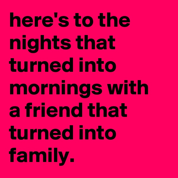 here's to the nights that turned into mornings with a friend that turned into family.