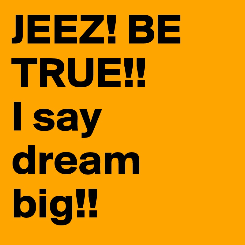 JEEZ! BE TRUE!!         I say dream big!!