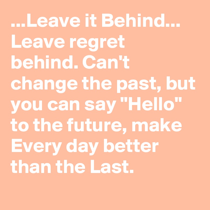 ...Leave it Behind... Leave regret behind. Can't change the past, but you can say "Hello" to the future, make Every day better than the Last.